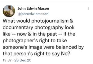 Tweet John Edwin Mason @johnedwinmason What would photojournalism & documentary photography look like -- now & in the past -- if the photographer's right to take someone's image were balanced by that person's right to say No? 7:37 PM · Dec 28, 2020