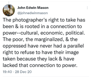 Tweet John Edwin Mason @johnedwinmason The photographer's right to take has been & is rooted in a connection to power--cultural, economic, political. The poor, the marginalized, & the oppressed have never had a parallel right to refuse to have their image taken because they lack & have lacked that connection to power. 7:40 PM · Dec 28, 2020
