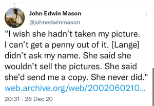  John Edwin Mason @johnedwinmason "I wish she hadn’t taken my picture. I can’t get a penny out of it. [Lange] didn’t ask my name. She said she wouldn’t sell the pictures. She said she’d send me a copy. She never did." https://web.archive.org/web/20020602103656/http://www.newtimes-slo.com/archives/cov_stories_2002/cov_01172002.html